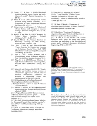 ISSN: 2278 – 1323
International Journal of Advanced Research in Computer Engineering & Technology (IJARCET)
Volume 2, No 5, May 2013
1731
www.ijarcet.org
[5] Yeung, D.Y. & Ding, Y. (2003),”Host-based
intrusion detection using dynamic and static
behavioral models”, Pattern Recognition, 36,
229-243.
[6] Mitra, P. et al. (2002),”Unsupervised Feature
Selection Using Feature Similarity”, IEEE
Transactions on Pattern Analysis and Machine
Intelligence, 24, 301–312.
[7] Blum, Avrim, L. and Langley, P.. “Selection of
relevant features and examples in machine
learning”, Artificial Intelligence, 97(1-2):245–
271, 1997.
[8] Kohavi, R. and John, G. (1997),”Wrappers for
Feature Subset Selection. Artificial
Intelligence”, 97 (1-2), 273-324.
[9] Liu, H., Motoda , H. ,” Feature Selection for
Knowledge Discovery and Data Mining”,
Boston: Kluwer Academic, 1998.
[10] Kim, Y.,Street,W. and Menczer,F.(2000)
“Feature Selection for Unsupervised Learning
via Evolutionary Search,” Proc. Sixth ACM
SIGKDD Int’l Conf. Knowledge Discovery and
Data Mining, pp. 365-369.
[11] Das, S. (2001),” Filters, Wrappers and a
Boosting-Based Hybrid for Feature Selection”,
Proc. 18th Int’l Conf. Machine Learning, 74-81.
[12] Xing, E. et al. (2001)”Feature Selection for
High-Dimensional Genomic Microarray Data”,
Proc.15th Int’l Conf.Machine Learning, 601-
608.
[13] Sridevi,R. and Chattemvelli ,R.(2012) “Genetic
algorithm and Artificial immune systems: A
combinational approach for network intrusion
detection ”,International conference on
advances in engineering, science and
management (ICAESM-2012),494-498.
[14] H. GüneşKayacık, A. NurZincir-Heywood
“Selecting Features for Intrusion Detection:
A Feature Relevance Analysis on KDD 99 Intrusion
Detection Datasets”.
[15] Shazzad, K. and Park, J. (2005)”Optimization of
intrusion detection through fast hybrid feature
selection” , IEEE.
[16] T.Pingjie, J.Rong-an (2010) “Feature selection
and design of intrusion detection system based
on k-means and triangle area support vector
machine”, IEEE.
[17] M.A. Hall, “Correlation-Based Feature Selection
for Discrete and Numeric Class Machine Learning”,
Proc. 17th
Int’l Conf Machine Learning, 2000, pp.
359-366.
[18] j.Han ,M Kamber, Data mining : Concepts and
Techniques. San Francisco, Morgan Kauffmann
Publishers(2001).
[19] http://www.cs.waikato.ac.nz/~ml/weka/
[20]Lei Yu and Huan Liu, "Efficient Feature
Selection via Analysis of Relevance and
Redundancy", Journal of Machine Learing Research
5(2004), pp1205-1224.
[21] M. Kudo, J. Sklansky, "Comparison of
algorithms that select features for pattern classifiers",
Pattern Recognition 33 (2000) 25-41.
[22] H. Pohlheim, "Genetic and Evolutionary
Algorithms: Principles, Methods and Algorithms ",
http://www.geatbx.com/doculindex.html.
[23] L.Y. Zhai, L.P. Khoo, and S.C. Fok, "Feature
extraction using rough set theory and genetic
algorithms and application for the simplification of
product quality evaluation", Computers & Industrial
Engineering, 2002, pp. 661-676.
MeghaAggarwalreceived herB.Tech degree with honors in
Computer science and engineeringfrom UPTU university. She is
pursuing M.Tech in computer science and engineering from
Shardauniversity. Her areas of interest are computer networks and
security.
Ms. Amrita is an Assistant Professor in Department of Computer
Science and Engineering at Sharda University, Greater Noida. She
received her M.Tech. in Computer Science from
BanasthaliVidyapith, Rajasthan. She is currently pursuing her
Ph.D. in Computer Science and Engineering from Sharda
University, Greater Noida (U.P.). She has more than 12 years of
experience in Academics, Software Development Industry and
Government Organization.
 