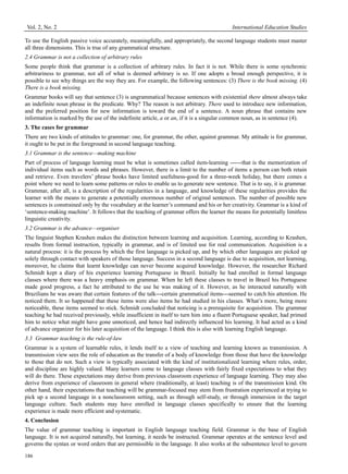 Vol. 2, No. 2 International Education Studies
186
To use the English passive voice accurately, meaningfully, and appropriately, the second language students must master
all three dimensions. This is true of any grammatical structure.
2.4 Grammar is not a collection of arbitrary rules
Some people think that grammar is a collection of arbitrary rules. In fact it is not. While there is some synchronic
arbitrariness to grammar, not all of what is deemed arbitrary is so. If one adopts a broad enough perspective, it is
possible to see why things are the way they are. For example, the following sentences: (3) There is the book missing. (4)
There is a book missing.
Grammar books will say that sentence (3) is ungrammatical because sentences with existential there almost always take
an indefinite noun phrase in the predicate. Why? The reason is not arbitrary. There used to introduce new information,
and the preferred position for new information is toward the end of a sentence. A noun phrase that contains new
information is marked by the use of the indefinite article, a or an, if it is a singular common noun, as in sentence (4).
3. The cases for grammar
There are two kinds of attitudes to grammar: one, for grammar, the other, against grammar. My attitude is for grammar,
it ought to be put in the foreground in second language teaching.
3.1 Grammar is the sentence—making machine
Part of process of language learning must be what is sometimes called item-learning ------that is the memorization of
individual items such as words and phrases. However, there is a limit to the number of items a person can both retain
and retrieve. Even travelers’ phrase books have limited usefulness-good for a three-week holiday, but there comes a
point where we need to learn some patterns or rules to enable us to generate new sentence. That is to say, it is grammar.
Grammar, after all, is a description of the regularities in a language, and knowledge of these regularities provides the
learner with the means to generate a potentially enormous number of original sentences. The number of possible new
sentences is constrained only by the vocabulary at the learner’s command and his or her creativity. Grammar is a kind of
‘sentence-making machine’. It follows that the teaching of grammar offers the learner the means for potentially limitless
linguistic creativity.
3.2 Grammar is the advance—organiser
The linguist Stephen Krashen makes the distinction between learning and acquisition. Learning, according to Krashen,
results from formal instruction, typically in grammar, and is of limited use for real communication. Acquisition is a
natural process: it is the process by which the first language is picked up, and by which other languages are picked up
solely through contact with speakers of those language. Success in a second language is due to acquisition, not learning,
moreover, he claims that learnt knowledge can never become acquired knowledge. However, the researcher Richard
Schmidt kept a diary of his experience learning Portuguese in Brazil. Initially he had enrolled in formal language
classes where there was a heavy emphasis on grammar. When he left these classes to travel in Brazil his Portuguese
made good progress, a fact he attributed to the use he was making of it. However, as he interacted naturally with
Brazilians he was aware that certain features of the talk---certain grammatical items---seemed to catch his attention. He
noticed them. It so happened that these items were also items he had studied in his classes. What’s more, being more
noticeable, these items seemed to stick. Schmidt concluded that noticing is a prerequisite for acquisition. The grammar
teaching he had received previously, while insufficient in itself to turn him into a fluent Portuguese speaker, had primed
him to notice what might have gone unnoticed, and hence had indirectly influenced his learning. It had acted as a kind
of advance organizer for his later acquisition of the language. I think this is also with learning English language.
3.3 Grammar teaching is the rule-of-law
Grammar is a system of learnable rules, it lends itself to a view of teaching and learning known as transmission. A
transmission view sees the role of education as the transfer of a body of knowledge from those that have the knowledge
to those that do not. Such a view is typically associated with the kind of institutionalized learning where rules, order,
and discipline are highly valued. Many learners come to language classes with fairly fixed expectations to what they
will do there. These expectations may derive from previous classroom experience of language learning. They may also
derive from experience of classroom in general where (traditionally, at least) teaching is of the transmission kind. On
other hand, their expectations that teaching will be grammar-focused may stem from frustration experienced at trying to
pick up a second language in a nonclassroom setting, such as through self-study, or through immersion in the target
language culture. Such students may have enrolled in language classes specifically to ensure that the learning
experience is made more efficient and systematic.
4. Conclusion
The value of grammar teaching is important in English language teaching field. Grammar is the base of English
language. It is not acquired naturally, but learning, it needs be instructed. Grammar operates at the sentence level and
governs the syntax or word orders that are permissible in the language. It also works at the subsentence level to govern
 
