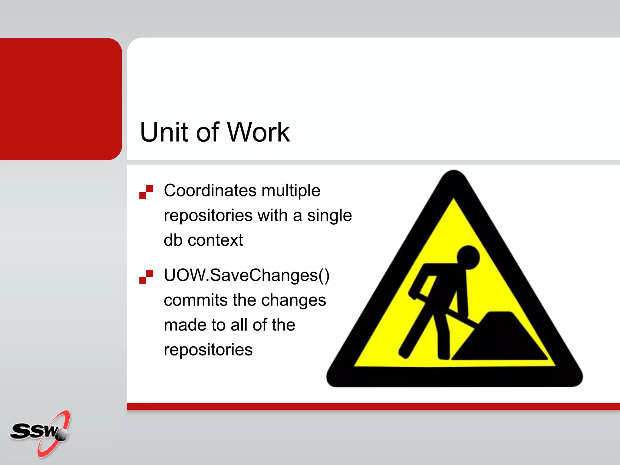 Unit of Work
 Coordinates multiple
repositories with a single
db context
 UOW.SaveChanges()
commits the changes
made to all of the
repositories
 