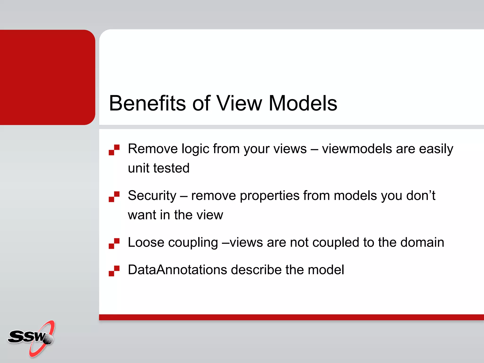 Benefits of View Models
 Remove logic from your views – viewmodels are easily
unit tested
 Security – remove properties from models you don’t
want in the view
 Loose coupling –views are not coupled to the domain
 DataAnnotations describe the model
 
