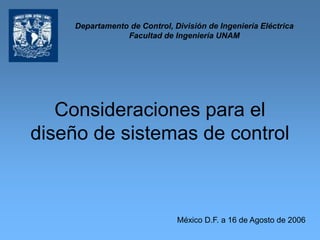 Consideraciones para el
diseño de sistemas de control
México D.F. a 16 de Agosto de 2006
Departamento de Control, División de Ingeniería Eléctrica
Facultad de Ingeniería UNAM
 