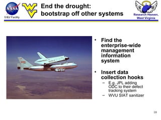 IV&V Facility
Research Heaven,
West Virginia
10
End the drought:
bootstrap off other systems
• Find the
enterprise-wide
management
information
system
• Insert data
collection hooks
– E.g. JPL adding
ODC to their defect
tracking system
– WVU SIAT sanitizer
 