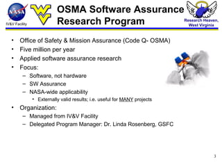 IV&V Facility
Research Heaven,
West Virginia
3
OSMA Software Assurance
Research Program
• Office of Safety & Mission Assurance (Code Q- OSMA)
• Five million per year
• Applied software assurance research
• Focus:
– Software, not hardware
– SW Assurance
– NASA-wide applicability
• Externally valid results; i.e. useful for MANY projects
• Organization:
– Managed from IV&V Facility
– Delegated Program Manager: Dr. Linda Rosenberg, GSFC
 