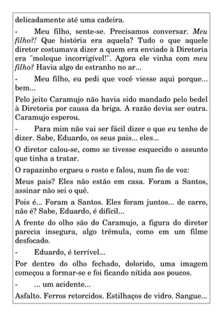 delicadamente até uma cadeira.
- Meu filho, sente-se. Precisamos conversar. Meu
filho?! Que história era aquela? Tudo o que aquele
diretor costumava dizer a quem era enviado à Diretoria
era "moleque incorrigível!". Agora ele vinha com meu
filho? Havia algo de estranho no ar...
- Meu filho, eu pedi que você viesse aqui porque...
bem...
Pelo jeito Caramujo não havia sido mandado pelo bedel
à Diretoria por causa da briga. A razão devia ser outra.
Caramujo esperou.
- Para mim não vai ser fácil dizer o que eu tenho de
dizer. Sabe, Eduardo, os seus pais... eles...
O diretor calou-se, como se tivesse esquecido o assunto
que tinha a tratar.
O rapazinho ergueu o rosto e falou, num fio de voz:
Meus pais? Eles não estão em casa. Foram a Santos,
assinar não sei o quê.
Pois é... Foram a Santos. Eles foram juntos... de carro,
não é? Sabe, Eduardo, é difícil...
A frente do olho são do Caramujo, a figura do diretor
parecia insegura, algo trêmula, como em um filme
desfocado.
- Eduardo, é terrível...
Por dentro do olho fechado, dolorido, uma imagem
começou a formar-se e foi ficando nítida aos poucos.
- ... um acidente...
Asfalto. Ferros retorcidos. Estilhaços de vidro. Sangue...
 