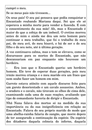 cumpri o meu.
Se os meus pais não tivessem...
Os seus pais! O seu pai pensava que podia conquistar o
Encantado roubando Mariana daqui. Sei que ele só
esperava a minha morte para vender a fazenda. E com
o consentimento da sua mãe! Ah, mas o Encantado é
maior do que a cobiça de um imbecil. O cretino morreu
antes de mim e ainda me deu um neto homem para
continuar o meu trabalho, que foi o trabalho do meu
pai, do meu avô, do meu bisavô, e há de ser o do seu
filho e do seu neto, até à última geração.
A voz continuava calma, mas o tom se elevava, como se
discursasse para os mortos do Encantado, que não
descansariam em paz enquanto não houvesse um
herdeiro.
- Era isso que o Encantado queria: um herdeiro
homem. Ele teve de esperar duas gerações, pois meu
irmão morreu criança e o meu marido era um fraco que
nem soube fazer um homem em mim.
Garrote estava atônito com aquele discurso feito para
um garoto desorientado e um cavalo assassino. Ambos,
a oradora e o cavalo, não tiravam os olhos de cima dele,
examinando cada uma de suas reações, avaliando que
tipo de comandante haveria de dirigir o Encantado.
Nhã Nana falava dos mortos só na medida da sua
importância ou da sua insignificância em relação ao
Encantado. Falava do seu próprio marido do modo que
uma abelha-rainha falaria do zangão, que morre depois
de ter assegurado a continuação da espécie. Da espécie
dos ditadores daquela colmeia do inferno, daquela
 