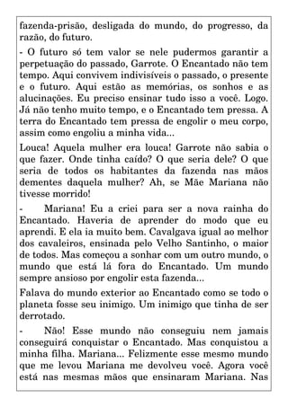 fazenda-prisão, desligada do mundo, do progresso, da
razão, do futuro.
- O futuro só tem valor se nele pudermos garantir a
perpetuação do passado, Garrote. O Encantado não tem
tempo. Aqui convivem indivisíveis o passado, o presente
e o futuro. Aqui estão as memórias, os sonhos e as
alucinações. Eu preciso ensinar tudo isso a você. Logo.
Já não tenho muito tempo, e o Encantado tem pressa. A
terra do Encantado tem pressa de engolir o meu corpo,
assim como engoliu a minha vida...
Louca! Aquela mulher era louca! Garrote não sabia o
que fazer. Onde tinha caído? O que seria dele? O que
seria de todos os habitantes da fazenda nas mãos
dementes daquela mulher? Ah, se Mãe Mariana não
tivesse morrido!
- Mariana! Eu a criei para ser a nova rainha do
Encantado. Haveria de aprender do modo que eu
aprendi. E ela ia muito bem. Cavalgava igual ao melhor
dos cavaleiros, ensinada pelo Velho Santinho, o maior
de todos. Mas começou a sonhar com um outro mundo, o
mundo que está lá fora do Encantado. Um mundo
sempre ansioso por engolir esta fazenda...
Falava do mundo exterior ao Encantado como se todo o
planeta fosse seu inimigo. Um inimigo que tinha de ser
derrotado.
- Não! Esse mundo não conseguiu nem jamais
conseguirá conquistar o Encantado. Mas conquistou a
minha filha. Mariana... Felizmente esse mesmo mundo
que me levou Mariana me devolveu você. Agora você
está nas mesmas mãos que ensinaram Mariana. Nas
 