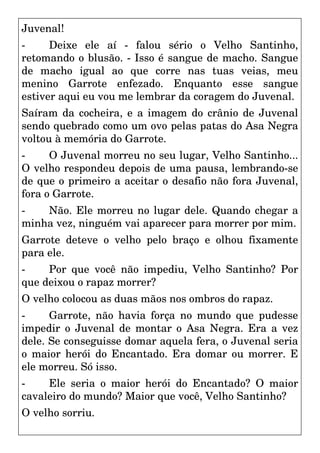 Juvenal!
- Deixe ele aí - falou sério o Velho Santinho,
retomando o blusão. - Isso é sangue de macho. Sangue
de macho igual ao que corre nas tuas veias, meu
menino Garrote enfezado. Enquanto esse sangue
estiver aqui eu vou me lembrar da coragem do Juvenal.
Saíram da cocheira, e a imagem do crânio de Juvenal
sendo quebrado como um ovo pelas patas do Asa Negra
voltou à memória do Garrote.
- O Juvenal morreu no seu lugar, Velho Santinho...
O velho respondeu depois de uma pausa, lembrando-se
de que o primeiro a aceitar o desafio não fora Juvenal,
fora o Garrote.
- Não. Ele morreu no lugar dele. Quando chegar a
minha vez, ninguém vai aparecer para morrer por mim.
Garrote deteve o velho pelo braço e olhou fixamente
para ele.
- Por que você não impediu, Velho Santinho? Por
que deixou o rapaz morrer?
O velho colocou as duas mãos nos ombros do rapaz.
- Garrote, não havia força no mundo que pudesse
impedir o Juvenal de montar o Asa Negra. Era a vez
dele. Se conseguisse domar aquela fera, o Juvenal seria
o maior herói do Encantado. Era domar ou morrer. E
ele morreu. Só isso.
- Ele seria o maior herói do Encantado? O maior
cavaleiro do mundo? Maior que você, Velho Santinho?
O velho sorriu.
 