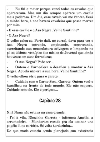 - Eu fui o maior porque venci todos os cavalos que
apareceram. Mas um dia sempre aparece um cavalo
mais poderoso. Um dia, esse cavalo vai me vencer. Será
a minha hora, e não haverá cavaleiro que possa morrer
por mim.
- E esse cavalo é o Asa Negra, Velho Santinho?
- O Asa Negra?
O velho calou-se. Perto dali, no curral, dava para ver o
Asa Negra correndo, empinando, corcoveando,
exercitando sua musculatura selvagem e limpando no
pó os últimos vestígios dos miolos de Juvenal que ainda
houvesse em suas ferraduras.
- O Asa Negra? Pode ser...
- Ontem o Carne-Seca o desafiou a montar o Asa
Negra. Aquela não era a sua hora, Velho Santinho?
O velho olhou sério para o garoto.
- Cuidado com o Carne-Seca, Garrote. Ontem você o
humilhou na frente de todo mundo. Ele não esquece.
Cuidado com ele. Ele é perigoso...
Capítulo28
Nhá Nana não estava na casa-grande.
- Foi à vila, Nhozinho Garrote - informou Amélia, a
arrumadeira. - Mandaram recado pra ela assinar uns
papéis lá no cartório. Só volta tardezinha...
De que modo estaria sendo planejada sua existência
 