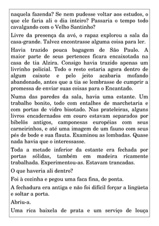 naquela fazenda? Se nem pudesse voltar aos estudos, o
que ele faria ali o dia inteiro? Passaria o tempo todo
cavalgando com o Velho Santinho?
Livre da presença da avó, o rapaz explorou a sala da
casa-grande. Talvez encontrasse alguma coisa para ler.
Havia trazido pouca bagagem de São Paulo. A
maior parte de seus pertences ficara encaixotada na
casa de tia Alzira. Consigo havia trazido apenas um
livrinho policial. Todo o resto estaria agora dentro de
algum caixote e pelo jeito acabaria mofando
abandonado, antes que a tia se lembrasse de cumprir a
promessa de enviar suas coisas para o Encantado.
Numa das paredes da sala, havia uma estante. Um
trabalho bonito, todo com entalhes de marchetaria e
com portas de vidro bisotado. Nas prateleiras, alguns
livros encadernados em couro estavam separados por
bibelôs antigos, camponesas européias com seus
carneirinhos, e até uma imagem de um fauno com seus
pés de bode e sua flauta. Examinou as lombadas. Quase
nada havia que o interessasse.
Toda a metade inferior da estante era fechada por
portas sólidas, também em madeira ricamente
trabalhada. Experimentou-as. Estavam trancadas.
O que haveria ali dentro?
Foi à cozinha e pegou uma faca fina, de ponta.
A fechadura era antiga e não foi difícil forçar a lingüeta
e soltar a porta.
Abriu-a.
Uma rica baixela de prata e um serviço de louça
 