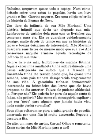 finíssima ocupavam quase todo o espaço. Num canto,
deitado sobre uma caixa de papelão, havia um livro
grande e fino. Garrote pegou-o. Era uma edição colorida
da história de Branca de Neve.
Um livro da infância de sua Mãe Mariana! Uma
história infantil que devia ter alegrado sua mãe.
Lembrou-se do carinho dela para com os livrinhos que
comprava para ele. Ela os guardava cuidadosamente
consigo, muito depois do tempo em que as histórias de
fadas e bruxas deixaram de interessá-lo. Mãe Mariana
guardara seus livros do mesmo modo que sua avó Ana
conservara naquele armário aquela recordação da
infância de sua mãe...
Com o livro na mão, lembrou-se da menina Ritinha.
Aquela caboclinha analfabeta tinha sido realmente uma
pausa refrigerada no sufoco que a fazenda do
Encantado tinha lhe trazido desde que, há quase uma
semana, seus pais tinham desaparecido tragicamente
de sua vida. A garotinha tinha-se demonstrado
interessada na brincadeira das letras que ele havia
proposto no dia anterior. Talvez ele pudesse alfabetizá-
la. Por que não? Ele poderia ler para ela aquele conto de
fadas, não poderia? Mas como ele conseguiria explicar o
que era "neve" para alguém que jamais havia visto
nada senão poeira vermelha?
Seus olhos voltaram-se para a caixa grande de papelão,
amarrada por uma fita já muito descorada. Pegou-a e
desatou a fita.
No alto, um maço de cartas. Cartas! Olhou o remetente.
Eram cartas da Mãe Mariana para a avó!
 