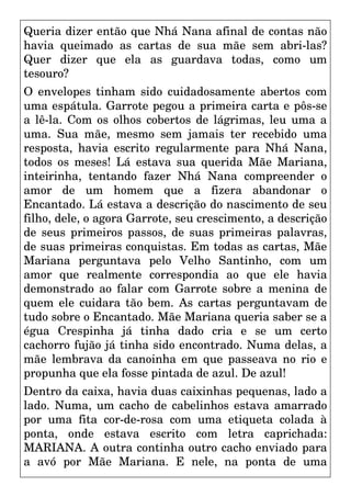 Queria dizer então que Nhá Nana afinal de contas não
havia queimado as cartas de sua mãe sem abri-las?
Quer dizer que ela as guardava todas, como um
tesouro?
O envelopes tinham sido cuidadosamente abertos com
uma espátula. Garrote pegou a primeira carta e pôs-se
a lê-la. Com os olhos cobertos de lágrimas, leu uma a
uma. Sua mãe, mesmo sem jamais ter recebido uma
resposta, havia escrito regularmente para Nhá Nana,
todos os meses! Lá estava sua querida Mãe Mariana,
inteirinha, tentando fazer Nhá Nana compreender o
amor de um homem que a fizera abandonar o
Encantado. Lá estava a descrição do nascimento de seu
filho, dele, o agora Garrote, seu crescimento, a descrição
de seus primeiros passos, de suas primeiras palavras,
de suas primeiras conquistas. Em todas as cartas, Mãe
Mariana perguntava pelo Velho Santinho, com um
amor que realmente correspondia ao que ele havia
demonstrado ao falar com Garrote sobre a menina de
quem ele cuidara tão bem. As cartas perguntavam de
tudo sobre o Encantado. Mãe Mariana queria saber se a
égua Crespinha já tinha dado cria e se um certo
cachorro fujão já tinha sido encontrado. Numa delas, a
mãe lembrava da canoinha em que passeava no rio e
propunha que ela fosse pintada de azul. De azul!
Dentro da caixa, havia duas caixinhas pequenas, lado a
lado. Numa, um cacho de cabelinhos estava amarrado
por uma fita cor-de-rosa com uma etiqueta colada à
ponta, onde estava escrito com letra caprichada:
MARIANA. A outra continha outro cacho enviado para
a avó por Mãe Mariana. E nele, na ponta de uma
 