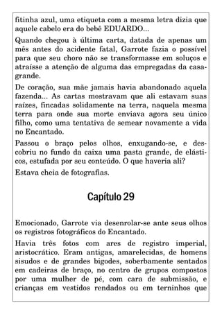 fitinha azul, uma etiqueta com a mesma letra dizia que
aquele cabelo era do bebê EDUARDO...
Quando chegou à última carta, datada de apenas um
mês antes do acidente fatal, Garrote fazia o possível
para que seu choro não se transformasse em soluços e
atraísse a atenção de alguma das empregadas da casa-
grande.
De coração, sua mãe jamais havia abandonado aquela
fazenda... As cartas mostravam que ali estavam suas
raízes, fincadas solidamente na terra, naquela mesma
terra para onde sua morte enviava agora seu único
filho, como uma tentativa de semear novamente a vida
no Encantado.
Passou o braço pelos olhos, enxugando-se, e des-
cobriu no fundo da caixa uma pasta grande, de elásti-
cos, estufada por seu conteúdo. O que haveria ali?
Estava cheia de fotografias.
Capítulo29
Emocionado, Garrote via desenrolar-se ante seus olhos
os registros fotográficos do Encantado.
Havia três fotos com ares de registro imperial,
aristocrático. Eram antigas, amarelecidas, de homens
sisudos e de grandes bigodes, soberbamente sentados
em cadeiras de braço, no centro de grupos compostos
por uma mulher de pé, com cara de submissão, e
crianças em vestidos rendados ou em terninhos que
 