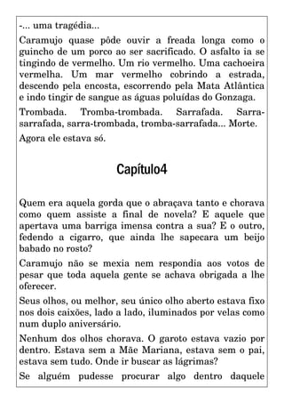 -... uma tragédia...
Caramujo quase pôde ouvir a freada longa como o
guincho de um porco ao ser sacrificado. O asfalto ia se
tingindo de vermelho. Um rio vermelho. Uma cachoeira
vermelha. Um mar vermelho cobrindo a estrada,
descendo pela encosta, escorrendo pela Mata Atlântica
e indo tingir de sangue as águas poluídas do Gonzaga.
Trombada. Tromba-trombada. Sarrafada. Sarra-
sarrafada, sarra-trombada, tromba-sarrafada... Morte.
Agora ele estava só.
Capítulo4
Quem era aquela gorda que o abraçava tanto e chorava
como quem assiste a final de novela? E aquele que
apertava uma barriga imensa contra a sua? E o outro,
fedendo a cigarro, que ainda lhe sapecara um beijo
babado no rosto?
Caramujo não se mexia nem respondia aos votos de
pesar que toda aquela gente se achava obrigada a lhe
oferecer.
Seus olhos, ou melhor, seu único olho aberto estava fixo
nos dois caixões, lado a lado, iluminados por velas como
num duplo aniversário.
Nenhum dos olhos chorava. O garoto estava vazio por
dentro. Estava sem a Mãe Mariana, estava sem o pai,
estava sem tudo. Onde ir buscar as lágrimas?
Se alguém pudesse procurar algo dentro daquele
 