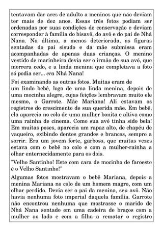 tentavam dar ares de adulto a meninos que não deviam
ter mais de dez anos. Essas três fotos podiam ser
ordenadas por suas condições de conservação e deviam
corresponder à família do bisavô, do avô e do pai de Nhá
Nana. Na última, a menos deteriorada, as figuras
sentadas do pai sisudo e da mãe submissa eram
acompanhadas de apenas duas crianças. O menino
vestido de marinheiro devia ser o irmão de sua avó, que
morrera cedo, e a linda menina que completava a foto
só podia ser... era Nhá Nana!
Foi examinando as outras fotos. Muitas eram de
um lindo bebê, logo de uma linda menina, depois de
uma mocinha alegre, cujas feições lembravam muito ele
mesmo, o Garrote. Mãe Mariana! Ali estavam os
registros do crescimento de sua querida mãe. Em bebê,
ela aparecia no colo de uma mulher bonita e altiva como
uma rainha de cinema. Como sua avó tinha sido bela!
Em muitas poses, aparecia um rapaz alto, de chapéu de
vaqueiro, exibindo dentes grandes e brancos, sempre a
sorrir. Era um jovem forte, garboso, que muitas vezes
estava com o bebê no colo e com a mulher-rainha a
olhar enternecidamente para os dois.
"Velho Santinho! Este com cara de mocinho de faroeste
é o Velho Santinho!"
Algumas fotos mostravam o bebê Mariana, depois a
menina Mariana no colo de um homem magro, com um
olhar perdido. Devia ser o pai da menina, seu avô. Não
havia nenhuma foto imperial daquela família. Garrote
não encontrou nenhuma que mostrasse o marido de
Nhá Nana sentado em uma cadeira de braços com a
mulher ao lado e com a filha a rematar o registro
 