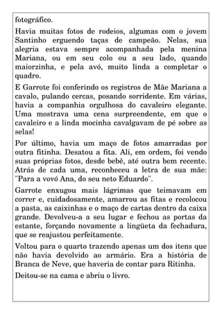 fotográfico.
Havia muitas fotos de rodeios, algumas com o jovem
Santinho erguendo taças de campeão. Nelas, sua
alegria estava sempre acompanhada pela menina
Mariana, ou em seu colo ou a seu lado, quando
maiorzinha, e pela avó, muito linda a completar o
quadro.
E Garrote foi conferindo os registros de Mãe Mariana a
cavalo, pulando cercas, posando sorridente. Em várias,
havia a companhia orgulhosa do cavaleiro elegante.
Uma mostrava uma cena surpreendente, em que o
cavaleiro e a linda mocinha cavalgavam de pé sobre as
selas!
Por último, havia um maço de fotos amarradas por
outra fitinha. Desatou a fita. Ali, em ordem, foi vendo
suas próprias fotos, desde bebê, até outra bem recente.
Atrás de cada uma, reconheceu a letra de sua mãe:
"Para a vovó Ana, do seu neto Eduardo".
Garrote enxugou mais lágrimas que teimavam em
correr e, cuidadosamente, amarrou as fitas e recolocou
a pasta, as caixinhas e o maço de cartas dentro da caixa
grande. Devolveu-a a seu lugar e fechou as portas da
estante, forçando novamente a lingüeta da fechadura,
que se reajustou perfeitamente.
Voltou para o quarto trazendo apenas um dos itens que
não havia devolvido ao armário. Era a história de
Branca de Neve, que haveria de contar para Ritinha.
Deitou-se na cama e abriu o livro.
 