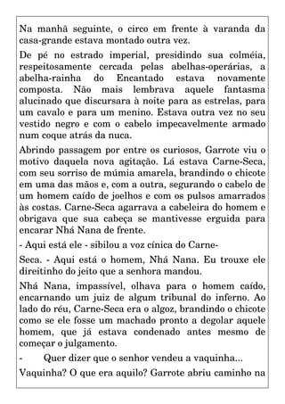 Na manhã seguinte, o circo em frente à varanda da
casa-grande estava montado outra vez.
De pé no estrado imperial, presidindo sua colméia,
respeitosamente cercada pelas abelhas-operárias, a
abelha-rainha do Encantado estava novamente
composta. Não mais lembrava aquele fantasma
alucinado que discursara à noite para as estrelas, para
um cavalo e para um menino. Estava outra vez no seu
vestido negro e com o cabelo impecavelmente armado
num coque atrás da nuca.
Abrindo passagem por entre os curiosos, Garrote viu o
motivo daquela nova agitação. Lá estava Carne-Seca,
com seu sorriso de múmia amarela, brandindo o chicote
em uma das mãos e, com a outra, segurando o cabelo de
um homem caído de joelhos e com os pulsos amarrados
às costas. Carne-Seca agarrava a cabeleira do homem e
obrigava que sua cabeça se mantivesse erguida para
encarar Nhá Nana de frente.
- Aqui está ele - sibilou a voz cínica do Carne-
Seca. - Aqui está o homem, Nhá Nana. Eu trouxe ele
direitinho do jeito que a senhora mandou.
Nhá Nana, impassível, olhava para o homem caído,
encarnando um juiz de algum tribunal do inferno. Ao
lado do réu, Carne-Seca era o algoz, brandindo o chicote
como se ele fosse um machado pronto a degolar aquele
homem, que já estava condenado antes mesmo de
começar o julgamento.
- Quer dizer que o senhor vendeu a vaquinha...
Vaquinha? O que era aquilo? Garrote abriu caminho na
 