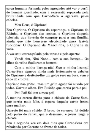 cerca humana formada pelos agregados até ver o perfil
do homem ajoelhado, com a expressão repuxada pela
brutalidade com que Carne-Seca o agarrava pelos
cabelos.
- Meu Deus, é Cipriano!
Era Cipriano. O Cipriano da esperança, o Cipriano da
Ritinha, o Cipriano dos sonhos, o Cipriano daquela
televisão que haveria de comprar para a sua família,
ainda que não houvesse eletricidade para fazê-la
funcionar. O Cipriano da Manchinha, o Cipriano da
vaca.
A voz saiu estrangulada pela tensão e pelo aperto:
- Vendi sim, Nhá Nana... com a sua licença... Os
olhos da velha fuzilaram o homem:
- Com a minha licença não! Sem a minha licença!
Carne-Seca agarrou ainda mais fortemente os cabelos
de Cipriano e desferiu-lhe um golpe seco na boca, com o
cabo do chicote.
Cipriano não gritou, mas um grito agudo foi ouvido por
todos. Garrote olhou. Era Ritinha que corria para o pai.
- Pai! Pai! Soltem o meu pai!
A menina correu direto para o chicote do Carne-Seca,
que sorria mais feliz, à espera daquela carne fresca
para malhar.
Garrote foi mais rápido. O braço do carrasco foi detido
pelo pulso do rapaz, que o desarmou e jogou longe o
chicote.
Era a segunda vez em dois dias que Carne-Seca era
rebaixado por Garrote na frente de todos.
 