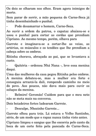 Os dois se olharam nos olhos. Eram agora inimigos de
morte.
Sem parar de sorrir, a mão pequena do Carne-Seca já
tinha desembainhado o punhal.
- Pode desamarrar o homem, Carne-Seca.
Ao ouvir a ordem da patroa, o capataz abaixou-se e
usou o punhal para cortar as cordas que prendiam
Cipriano. Ao mesmo tempo, porém, olhava para
Garrote e imaginava-se a cortar-lhe as veias, as
artérias, os músculos e os tendões que lhe prendiam a
cabeça sobre os ombros.
Ritinha chorava, abraçada ao pai, que se levantava a
custo.
- Quitéria - ordenou Nhá Nana -, leve essa menina
daqui.
Uma das mulheres da casa pegou Ritinha pelos ombros.
A menina debateu-se, mas a mulher era forte e
conseguiu arrastá-la dali, rompendo caminho no meio
do povo. Aos poucos, não dava mais para ouvir os
soluços da menina.
- Belmiro! Geromão! Cuidem para que o meu neto
não se meta mais na conversa.
Dois boiadeiros fortes ladearam Garrote.
- Desculpe, Nhozinho Garrote...
Garrote olhou para trás. Lá estava o Velho Santinho,
sério, de um modo que o rapaz nunca tinha visto antes.
Cipriano limpou o sangue que lhe escorria pelo canto da
boca de um corte feito pela pancada do Carne-Seca.
 