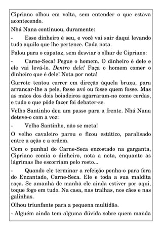 Cipriano olhou em volta, sem entender o que estava
acontecendo.
Nhá Nana continuou, duramente:
- Esse dinheiro é seu, e você vai sair daqui levando
tudo aquilo que lhe pertence. Cada nota.
Falou para o capataz, sem desviar o olhar de Cipriano:
- Carne-Seca! Pegue o homem. O dinheiro é dele e
ele vai levá-lo. Dentro dele! Faça o homem comer o
dinheiro que é dele! Nota por nota!
Garrote tentou correr em direção àquela bruxa, para
arrancar-lhe a pele, fosse avó ou fosse quem fosse. Mas
as mãos dos dois boiadeiros agarraram-no como cordas,
e tudo o que pôde fazer foi debater-se.
Velho Santinho deu um passo para a frente. Nhá Nana
deteve-o com a voz:
- Velho Santinho, não se meta!
O velho cavaleiro parou e ficou estático, paralisado
entre a ação e a ordem.
Com o punhal do Carne-Seca encostado na garganta,
Cipriano comia o dinheiro, nota a nota, enquanto as
lágrimas lhe escorriam pelo rosto...
- Quando ele terminar a refeição ponha-o para fora
do Encantado, Carne-Seca. Ele e toda a sua maldita
raça. Se amanhã de manhã ele ainda estiver por aqui,
toque fogo em tudo. Na casa, nas tralhas, nos cães e nas
galinhas.
Olhou triunfante para a pequena multidão.
- Alguém ainda tem alguma dúvida sobre quem manda
 