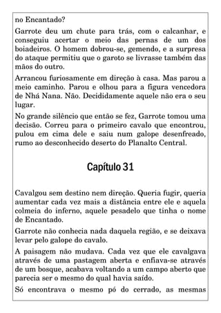 no Encantado?
Garrote deu um chute para trás, com o calcanhar, e
conseguiu acertar o meio das pernas de um dos
boiadeiros. O homem dobrou-se, gemendo, e a surpresa
do ataque permitiu que o garoto se livrasse também das
mãos do outro.
Arrancou furiosamente em direção à casa. Mas parou a
meio caminho. Parou e olhou para a figura vencedora
de Nhá Nana. Não. Decididamente aquele não era o seu
lugar.
No grande silêncio que então se fez, Garrote tomou uma
decisão. Correu para o primeiro cavalo que encontrou,
pulou em cima dele e saiu num galope desenfreado,
rumo ao desconhecido deserto do Planalto Central.
Capítulo31
Cavalgou sem destino nem direção. Queria fugir, queria
aumentar cada vez mais a distância entre ele e aquela
colmeia do inferno, aquele pesadelo que tinha o nome
de Encantado.
Garrote não conhecia nada daquela região, e se deixava
levar pelo galope do cavalo.
A paisagem não mudava. Cada vez que ele cavalgava
através de uma pastagem aberta e enfiava-se através
de um bosque, acabava voltando a um campo aberto que
parecia ser o mesmo do qual havia saído.
Só encontrava o mesmo pó do cerrado, as mesmas
 