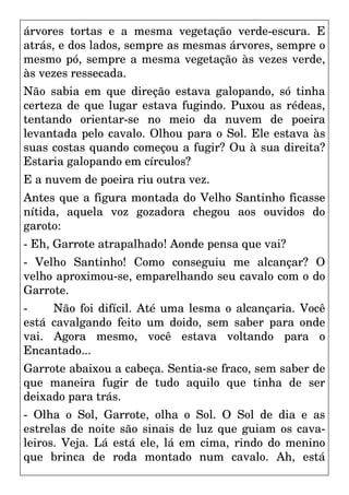 árvores tortas e a mesma vegetação verde-escura. E
atrás, e dos lados, sempre as mesmas árvores, sempre o
mesmo pó, sempre a mesma vegetação às vezes verde,
às vezes ressecada.
Não sabia em que direção estava galopando, só tinha
certeza de que lugar estava fugindo. Puxou as rédeas,
tentando orientar-se no meio da nuvem de poeira
levantada pelo cavalo. Olhou para o Sol. Ele estava às
suas costas quando começou a fugir? Ou à sua direita?
Estaria galopando em círculos?
E a nuvem de poeira riu outra vez.
Antes que a figura montada do Velho Santinho ficasse
nítida, aquela voz gozadora chegou aos ouvidos do
garoto:
- Eh, Garrote atrapalhado! Aonde pensa que vai?
- Velho Santinho! Como conseguiu me alcançar? O
velho aproximou-se, emparelhando seu cavalo com o do
Garrote.
- Não foi difícil. Até uma lesma o alcançaria. Você
está cavalgando feito um doido, sem saber para onde
vai. Agora mesmo, você estava voltando para o
Encantado...
Garrote abaixou a cabeça. Sentia-se fraco, sem saber de
que maneira fugir de tudo aquilo que tinha de ser
deixado para trás.
- Olha o Sol, Garrote, olha o Sol. O Sol de dia e as
estrelas de noite são sinais de luz que guiam os cava-
leiros. Veja. Lá está ele, lá em cima, rindo do menino
que brinca de roda montado num cavalo. Ah, está
 