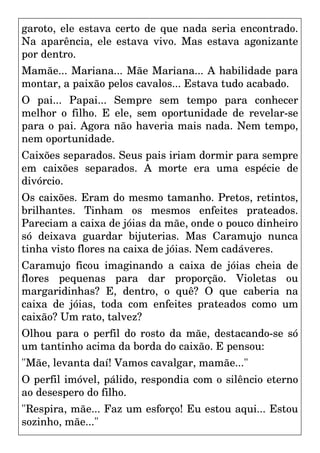 garoto, ele estava certo de que nada seria encontrado.
Na aparência, ele estava vivo. Mas estava agonizante
por dentro.
Mamãe... Mariana... Mãe Mariana... A habilidade para
montar, a paixão pelos cavalos... Estava tudo acabado.
O pai... Papai... Sempre sem tempo para conhecer
melhor o filho. E ele, sem oportunidade de revelar-se
para o pai. Agora não haveria mais nada. Nem tempo,
nem oportunidade.
Caixões separados. Seus pais iriam dormir para sempre
em caixões separados. A morte era uma espécie de
divórcio.
Os caixões. Eram do mesmo tamanho. Pretos, retintos,
brilhantes. Tinham os mesmos enfeites prateados.
Pareciam a caixa de jóias da mãe, onde o pouco dinheiro
só deixava guardar bijuterias. Mas Caramujo nunca
tinha visto flores na caixa de jóias. Nem cadáveres.
Caramujo ficou imaginando a caixa de jóias cheia de
flores pequenas para dar proporção. Violetas ou
margaridinhas? E, dentro, o quê? O que caberia na
caixa de jóias, toda com enfeites prateados como um
caixão? Um rato, talvez?
Olhou para o perfil do rosto da mãe, destacando-se só
um tantinho acima da borda do caixão. E pensou:
"Mãe, levanta daí! Vamos cavalgar, mamãe..."
O perfil imóvel, pálido, respondia com o silêncio eterno
ao desespero do filho.
"Respira, mãe... Faz um esforço! Eu estou aqui... Estou
sozinho, mãe..."
 
