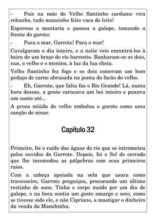 - Pois na mão do Velho Santinho cardume vira
rebanho, tudo mansinho feito vaca de leite!
Esporeou a montaria e passou a galope, tomando a
frente do garoto:
- Para o mar, Garrote! Para o mar!
Cavalgaram o dia inteiro, e a noite veio encontrá-los à
beira de um braço de rio barrento. Banharam-se os dois,
nus, o velho e o menino, à luz da lua cheia.
Velho Santinho fez fogo e os dois comeram um bom
pedaço de carne abrasada na ponta do facão do velho.
- Eh, Garrote, que falta faz o Rio Grande! Lá, numa
hora dessas, a gente carneava um boi inteiro e puxava
um canto até...
A prosa miúda do velho embalou o garoto como uma
canção de ninar.
Capítulo32
Primeiro, foi o ruído das águas do rio que se intrometeu
pelos ouvidos do Garrote. Depois, foi o Sol do cerrado
que lhe incomodou as pálpebras com seus primeiros
raios.
Com a cabeça apoiada na sela que usara como
travesseiro, Garrote preguiçou, procurando um último
restinho de sono. Tinha o corpo moído por um dia de
galope, e na boca sentia um gosto amargo e seco, como
se tivesse sido ele, e não Cipriano, a mastigar o dinheiro
da venda da Manchinha.
 