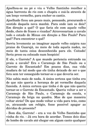 Ajoelhou-se no pó e viu o Velho Santinho recolher a
água barrenta do rio com o chapéu e coá-la através de
um lenço vermelho, para encher os cantis.
Ajoelhado ficou um pouco mais, pensando, procurando o
sentido daquela nova manhã. Para onde iam os dois?
Em direção a quê? O que faria ele com aquele velho
doido, cheio de frases e risadas? Atravessariam a cavalo
todo o estado de Minas em direção a São Paulo? Para
quê? Para encontrar o quê?
Sorriu levemente ao imaginar aquele velho caipira nas
praias do Guarujá, no meio de toda aquela nudez, no
meio de tanta coisa desconhecida para ele. Coitado!
Seria preso ou colocado num hospício!
E ele, o Garrote? A que mundo pertencia entrando na
praia a cavalo? Era o Caramujo de São Paulo ou o
Garrote do Encantado? Em poucos dias, sua vida
mudara de tal modo que ele tinha deixado de ser o que
fora sem ter conseguido tornar-se o que deveria ser.
Não sabia mais de nada. A única certeza que tinha era
de que não queria a herança de pó vermelho daquela
fazenda. A única certeza que tinha é de que não queria
tornar-se o Garrote do Encantado. Queria voltar a ser o
Caramujo de São Paulo, o Caramujo da escola, o
Caramujo da briga na quadra. Mas de que maneira
voltar atrás? De que modo voltar a vida para trás, como
se, atrasando um relógio, fosse possível apagar as
dúvidas do presente?
- Bom dia, Garrote! - era a voz do Velho Santinho que
vinha do rio. - Já era hora de acordar. Temos dois dias
de lombo de cavalo até chegar em algum canto qualquer
 