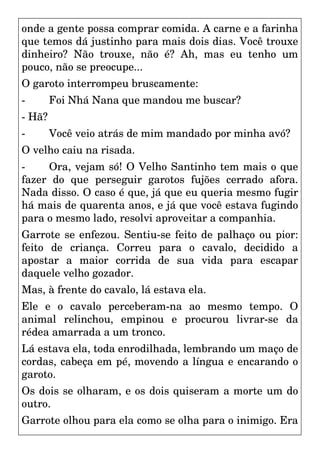 onde a gente possa comprar comida. A carne e a farinha
que temos dá justinho para mais dois dias. Você trouxe
dinheiro? Não trouxe, não é? Ah, mas eu tenho um
pouco, não se preocupe...
O garoto interrompeu bruscamente:
- Foi Nhá Nana que mandou me buscar?
- Hã?
- Você veio atrás de mim mandado por minha avó?
O velho caiu na risada.
- Ora, vejam só! O Velho Santinho tem mais o que
fazer do que perseguir garotos fujões cerrado afora.
Nada disso. O caso é que, já que eu queria mesmo fugir
há mais de quarenta anos, e já que você estava fugindo
para o mesmo lado, resolvi aproveitar a companhia.
Garrote se enfezou. Sentiu-se feito de palhaço ou pior:
feito de criança. Correu para o cavalo, decidido a
apostar a maior corrida de sua vida para escapar
daquele velho gozador.
Mas, à frente do cavalo, lá estava ela.
Ele e o cavalo perceberam-na ao mesmo tempo. O
animal relinchou, empinou e procurou livrar-se da
rédea amarrada a um tronco.
Lá estava ela, toda enrodilhada, lembrando um maço de
cordas, cabeça em pé, movendo a língua e encarando o
garoto.
Os dois se olharam, e os dois quiseram a morte um do
outro.
Garrote olhou para ela como se olha para o inimigo. Era
 
