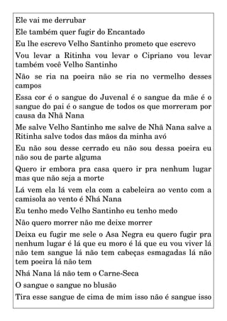 Ele vai me derrubar
Ele também quer fugir do Encantado
Eu lhe escrevo Velho Santinho prometo que escrevo
Vou levar a Ritinha vou levar o Cipriano vou levar
também você Velho Santinho
Não se ria na poeira não se ria no vermelho desses
campos
Essa cor é o sangue do Juvenal é o sangue da mãe é o
sangue do pai é o sangue de todos os que morreram por
causa da Nhã Nana
Me salve Velho Santinho me salve de Nhã Nana salve a
Ritinha salve todos das mãos da minha avó
Eu não sou desse cerrado eu não sou dessa poeira eu
não sou de parte alguma
Quero ir embora pra casa quero ir pra nenhum lugar
mas que não seja a morte
Lá vem ela lá vem ela com a cabeleira ao vento com a
camisola ao vento é Nhá Nana
Eu tenho medo Velho Santinho eu tenho medo
Não quero morrer não me deixe morrer
Deixa eu fugir me sele o Asa Negra eu quero fugir pra
nenhum lugar é lá que eu moro é lá que eu vou viver lá
não tem sangue lá não tem cabeças esmagadas lá não
tem poeira lá não tem
Nhá Nana lá não tem o Carne-Seca
O sangue o sangue no blusão
Tira esse sangue de cima de mim isso não é sangue isso
 