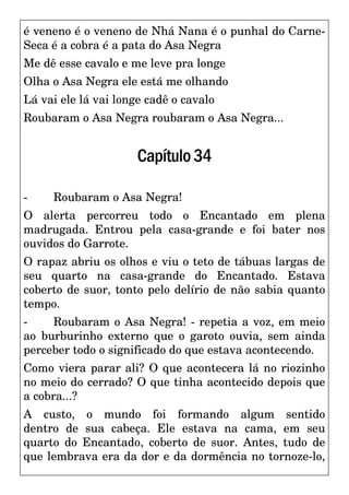 é veneno é o veneno de Nhá Nana é o punhal do Carne-
Seca é a cobra é a pata do Asa Negra
Me dê esse cavalo e me leve pra longe
Olha o Asa Negra ele está me olhando
Lá vai ele lá vai longe cadê o cavalo
Roubaram o Asa Negra roubaram o Asa Negra...
Capítulo34
- Roubaram o Asa Negra!
O alerta percorreu todo o Encantado em plena
madrugada. Entrou pela casa-grande e foi bater nos
ouvidos do Garrote.
O rapaz abriu os olhos e viu o teto de tábuas largas de
seu quarto na casa-grande do Encantado. Estava
coberto de suor, tonto pelo delírio de não sabia quanto
tempo.
- Roubaram o Asa Negra! - repetia a voz, em meio
ao burburinho externo que o garoto ouvia, sem ainda
perceber todo o significado do que estava acontecendo.
Como viera parar ali? O que acontecera lá no riozinho
no meio do cerrado? O que tinha acontecido depois que
a cobra...?
A custo, o mundo foi formando algum sentido
dentro de sua cabeça. Ele estava na cama, em seu
quarto do Encantado, coberto de suor. Antes, tudo de
que lembrava era da dor e da dormência no tornoze-lo,
 