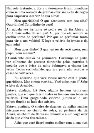 Naquele instante, a dor e o desespero foram invadidos
como se uma revoada de gralhas cobrisse o céu de negro
para saquear o interior de sua alma:
- Meu queridinho! O que aconteceu com seu olho?
Queridinho! Coitadinho de você!
Ai, aquela voz irritante só podia ser da tia Alzira, a
irmã mais velha de seu pai! Ai, por que ela sempre se
enchia tanto de perfume? Por que se perfumar tanto
para vir a um velório? E logo o velório do irmão e da
cunhada?
- Meu queridinho! O que vai ser de você agora, sem
papai, sem mamãe?
O ambiente estava na penumbra. Caramujo só podia
ver silhuetas de pessoas dançando pelas paredes à
medida que a brisa da noite balançava a chama das
velas. Todas cochichando, que era para não acordar o
casal de cadáveres.
- Eu adoraria que você viesse morar com a gente,
queridinho. Mas o meu marido... Você sabe, não é? Sabe
o jeito do Arnaldo...
Estava abafado. Lá fora, alguns homens contavam
piadas, que é o que fazem todos os homens em todos os
velórios. Uma gargalhada externa juntou-se a um
soluço fingido ao lado dos caixões.
Estava abafado. O cheiro de dezenas de axilas suadas
misturava-se ao cheiro de velas, ao perfume da tia
Alzira, ao cheiro de flores murchando e a um vago odor
ácido que vinha dos caixões.
- Acho que você ficará muito melhor com a sua avó.
 