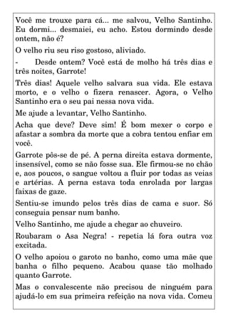 Você me trouxe para cá... me salvou, Velho Santinho.
Eu dormi... desmaiei, eu acho. Estou dormindo desde
ontem, não é?
O velho riu seu riso gostoso, aliviado.
- Desde ontem? Você está de molho há três dias e
três noites, Garrote!
Três dias! Aquele velho salvara sua vida. Ele estava
morto, e o velho o fizera renascer. Agora, o Velho
Santinho era o seu pai nessa nova vida.
Me ajude a levantar, Velho Santinho.
Acha que deve? Deve sim! É bom mexer o corpo e
afastar a sombra da morte que a cobra tentou enfiar em
você.
Garrote pôs-se de pé. A perna direita estava dormente,
insensível, como se não fosse sua. Ele firmou-se no chão
e, aos poucos, o sangue voltou a fluir por todas as veias
e artérias. A perna estava toda enrolada por largas
faixas de gaze.
Sentiu-se imundo pelos três dias de cama e suor. Só
conseguia pensar num banho.
Velho Santinho, me ajude a chegar ao chuveiro.
Roubaram o Asa Negra! - repetia lá fora outra voz
excitada.
O velho apoiou o garoto no banho, como uma mãe que
banha o filho pequeno. Acabou quase tão molhado
quanto Garrote.
Mas o convalescente não precisou de ninguém para
ajudá-lo em sua primeira refeição na nova vida. Comeu
 