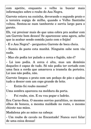 com apetite, enquanto o velho ia buscar mais
informações sobre o roubo do Asa Negra.
Garrote estava na cozinha, devorando o segundo prato e
a terceira espiga de milho, quando o Velho Santinho
voltou. Sentou-se num tamborete e sorriu largo para o
garoto.
Eh, vai precisar mais do que uma cobra pra acabar com
um Garrote bom desses! Se aparecesse uma agora, acho
que ia acabar sendo comida junto com o feijão!
- E o Asa Negra? - perguntou Garrote de boca cheia.
- Sumiu do pasto esta manhã. Ninguém sabe nem viu
nada.
- Mas ele podia ter pulado a cerca e fugido, não é?
- Lá isso podia. A cerca é alta, mas um demônio
daqueles é capaz de tudo. Só não podia ter cortado com
uma faca a corda que amarrava a tramela da porteira.
Lá isso não podia, não.
Garrote limpou o prato com um pedaço de pão e ajudou
tudo a descer com um copo grande de leite.
- Então foi roubo mesmo?
Uma sombra apareceu na moldura da porta.
- Foi roubo, sim. E eu vou pegar o ladrão.
Era Carne-Seca. O mesmo sorriso paralítico, os mesmos
olhos de boneca, a mesma maldade no rosto, o mesmo
chicote nas mãos.
Madalena pôs as mãos na cabeça:
- Um roubo de cavalo no Encantado! Nunca ouvi falar
de uma coisa dessas!
 
