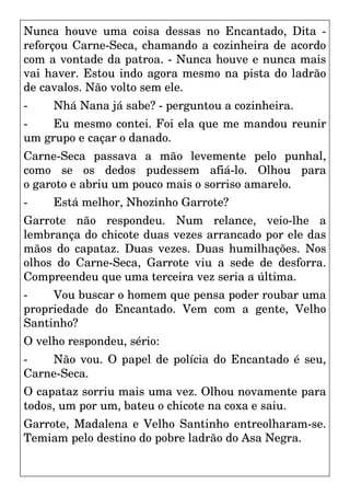 Nunca houve uma coisa dessas no Encantado, Dita -
reforçou Carne-Seca, chamando a cozinheira de acordo
com a vontade da patroa. - Nunca houve e nunca mais
vai haver. Estou indo agora mesmo na pista do ladrão
de cavalos. Não volto sem ele.
- Nhá Nana já sabe? - perguntou a cozinheira.
- Eu mesmo contei. Foi ela que me mandou reunir
um grupo e caçar o danado.
Carne-Seca passava a mão levemente pelo punhal,
como se os dedos pudessem afiá-lo. Olhou para
o garoto e abriu um pouco mais o sorriso amarelo.
- Está melhor, Nhozinho Garrote?
Garrote não respondeu. Num relance, veio-lhe a
lembrança do chicote duas vezes arrancado por ele das
mãos do capataz. Duas vezes. Duas humilhações. Nos
olhos do Carne-Seca, Garrote viu a sede de desforra.
Compreendeu que uma terceira vez seria a última.
- Vou buscar o homem que pensa poder roubar uma
propriedade do Encantado. Vem com a gente, Velho
Santinho?
O velho respondeu, sério:
- Não vou. O papel de polícia do Encantado é seu,
Carne-Seca.
O capataz sorriu mais uma vez. Olhou novamente para
todos, um por um, bateu o chicote na coxa e saiu.
Garrote, Madalena e Velho Santinho entreolharam-se.
Temiam pelo destino do pobre ladrão do Asa Negra.
 
