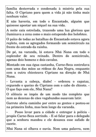 família desterrada e condenada à miséria pela sua
falta. O Cipriano para quem a vida já não tinha mais
nenhum valor.
E não haveria, em todo o Encantado, alguém que
quisesse apostar um níquel na sua vida.
A noite caía estrelada, trazendo uma lua gloriosa que
iluminava a cena como o mais estupendo dos holofotes.
O palco de todas as batalhas do Encantado estava agora
repleto, com os agregados formando um semicírculo na
frente do estrado da rainha.
De pé, na varanda, lá estava Nhá Nana em todo o
esplendor de seu reinado. Dentro do semicírculo,
apenas dois homens e dois cavalos.
Montado em sua égua castanha, Carne-Seca controlava
com uma das mãos as rédeas do Asa Negra, enquanto
com a outra chicoteava Cipriano na direção de Nhá
Nana.
- Levanta a cabeça, diabo! - ordenou o capataz,
erguendo o queixo de Cipriano com o cabo do chicote. -
O que faço com ele, Nhá Nana?
O silêncio se impôs de um modo tão completo que
nem as dezenas de cães vagabundos ousavam latir.
Garrote abriu caminho por entre as gentes e postou-se
na primeira linha, mas bem longe da varanda.
- Posso levar para a cidade e entregar à polícia -
propôs Carne-Seca sorrindo. - E só falar para o delegado
que a senhora mandou e ele desanca esse safado de
cacete.
Nhá Nana só olhava e ouvia. Nem uma palavra, nem
 