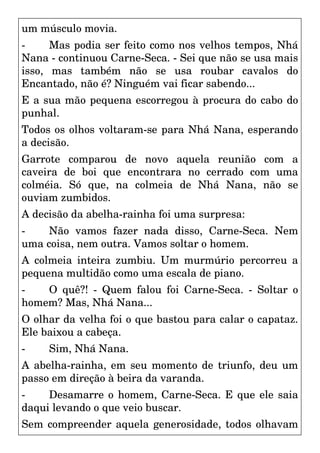 um músculo movia.
- Mas podia ser feito como nos velhos tempos, Nhá
Nana - continuou Carne-Seca. - Sei que não se usa mais
isso, mas também não se usa roubar cavalos do
Encantado, não é? Ninguém vai ficar sabendo...
E a sua mão pequena escorregou à procura do cabo do
punhal.
Todos os olhos voltaram-se para Nhá Nana, esperando
a decisão.
Garrote comparou de novo aquela reunião com a
caveira de boi que encontrara no cerrado com uma
colméia. Só que, na colmeia de Nhá Nana, não se
ouviam zumbidos.
A decisão da abelha-rainha foi uma surpresa:
- Não vamos fazer nada disso, Carne-Seca. Nem
uma coisa, nem outra. Vamos soltar o homem.
A colmeia inteira zumbiu. Um murmúrio percorreu a
pequena multidão como uma escala de piano.
- O quê?! - Quem falou foi Carne-Seca. - Soltar o
homem? Mas, Nhá Nana...
O olhar da velha foi o que bastou para calar o capataz.
Ele baixou a cabeça.
- Sim, Nhá Nana.
A abelha-rainha, em seu momento de triunfo, deu um
passo em direção à beira da varanda.
- Desamarre o homem, Carne-Seca. E que ele saia
daqui levando o que veio buscar.
Sem compreender aquela generosidade, todos olhavam
 