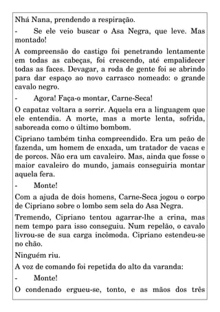 Nhá Nana, prendendo a respiração.
- Se ele veio buscar o Asa Negra, que leve. Mas
montado!
A compreensão do castigo foi penetrando lentamente
em todas as cabeças, foi crescendo, até empalidecer
todas as faces. Devagar, a roda de gente foi se abrindo
para dar espaço ao novo carrasco nomeado: o grande
cavalo negro.
- Agora! Faça-o montar, Carne-Seca!
O capataz voltara a sorrir. Aquela era a linguagem que
ele entendia. A morte, mas a morte lenta, sofrida,
saboreada como o último bombom.
Cipriano também tinha compreendido. Era um peão de
fazenda, um homem de enxada, um tratador de vacas e
de porcos. Não era um cavaleiro. Mas, ainda que fosse o
maior cavaleiro do mundo, jamais conseguiria montar
aquela fera.
- Monte!
Com a ajuda de dois homens, Carne-Seca jogou o corpo
de Cipriano sobre o lombo sem sela do Asa Negra.
Tremendo, Cipriano tentou agarrar-lhe a crina, mas
nem tempo para isso conseguiu. Num repelão, o cavalo
livrou-se de sua carga incômoda. Cipriano estendeu-se
no chão.
Ninguém riu.
A voz de comando foi repetida do alto da varanda:
- Monte!
O condenado ergueu-se, tonto, e as mãos dos três
 