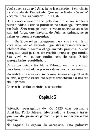 Você sabe, a sua avó Ana, lá no Encantado, lá em Goiás,
na Fazenda do Encantado. Que nome lindo, não acha?
Você vai ficar "encantado"! Ih, ih, ih...
Os cheiros entravam-lhe pelo nariz e a voz irritante
pelos ouvidos. Tudo ia juntar-se no estômago, formando
um bolo. Sem uma palavra, o rapaz apertava as mãos
com tal força, que haveria de ferir as palmas, se as
unhas estivessem compridas.
- Eu já passei um telegrama para a sua avó. Ih, ih!
Você sabe, não é? Naquele lugar atrasado não tem nem
telefone! Mas o correio chega na vila próxima. A essa
hora, sua vovó já deve ter recebido meu telegra-minha.
Sua vovó vai cuidar muito bem de você. Esteja
sossegadinho, queridinho...
Caramujo deixou tia Alzira falando sozinha e correu
para fora, nauseado, à procura de ar puro e isolamento.
Escondido sob a escuridão de uma árvore nos jardins do
velório, o garoto enfim conseguiu transformar a náusea
em lágrimas.
Chorou baixinho, sozinho, tão sozinho...
Capítulo5
"Atenção, passageiros do vôo 5123 com destino a
Curitiba, Porto Alegre, Montevidéu e Buenos Aires:
queiram dirigir-se ao portão 12 para embarque e boa
viagem..."
No saguão de espera do aeroporto, uma palmeira
 