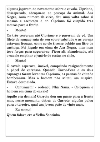 algozes jogaram-no novamente sobre o cavalo. Cipriano,
desesperado, abraçou-se ao pescoço do animal. Asa
Negra, num número de circo, deu uma volta sobre si
mesmo e escoiceou o ar. Cipriano foi cuspido três
metros para a frente.
- Monte!
Os três correram até Cipriano e o puseram de pé. Um
filete de sangue saía do seu couro cabeludo e as pernas
estavam frouxas, como se ele tivesse bebido um litro de
cachaça. Foi jogado em cima do Asa Negra, mas nem
teve forças para segurar-se. Ficou ali, abandonado, até
o cavalo empinar e jogá-lo de costas no chão.
- Monte!
O cavalo esperava, imóvel, cumprindo resignadamente
o papel de carrasco. Quando Carne-Seca e os dois
capangas foram levantar Cipriano, as pernas do coitado
bambearam. Mas o homem não soltou um suspiro.
Estava desmaiado.
- Continuem! - ordenou Nhá Nana. - Coloquem o
homem em cima do cavalo!
Aquilo era demais! Garrote deu um passo para a frente
mas, nesse momento, detrás do Garrote, alguém pulou
para o terreiro, qual um jovem peão de vinte anos.
- Eu monto!
Quem falava era o Velho Santinho.
 