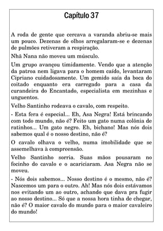 Capítulo37
A roda de gente que cercava a varanda abriu-se mais
um pouco. Dezenas de olhos arregalaram-se e dezenas
de pulmões retiveram a respiração.
Nhã Nana não moveu um músculo.
Um grupo avançou timidamente. Vendo que a atenção
da patroa nem ligava para o homem caído, levantaram
Cipriano cuidadosamente. Um gemido saía da boca do
coitado enquanto era carregado para a casa da
curandeira do Encantado, especialista em mezinhas e
unguentos.
Velho Santinho rodeava o cavalo, com respeito.
- Esta fera é especial... Eh, Asa Negra! Está brincando
com todo mundo, não é? Feito um gato numa colônia de
ratinhos... Um gato negro. Eh, bichano! Mas nós dois
sabemos qual é o nosso destino, não é?
O cavalo olhava o velho, numa imobilidade que se
assemelhava à compreensão.
Velho Santinho sorria. Suas mãos pousaram no
focinho do cavalo e o acariciaram. Asa Negra não se
moveu.
- Nós dois sabemos... Nosso destino é o mesmo, não é?
Nascemos um para o outro. Ah! Mas nós dois estávamos
nos evitando um ao outro, achando que dava pra fugir
ao nosso destino... Só que a nossa hora tinha de chegar,
não é? O maior cavalo do mundo para o maior cavaleiro
do mundo!
 