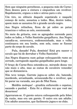 Sem que ninguém percebesse, a pequena mão do Carne-
Seca desceu para a cintura e empunhou um revólver.
Rapidamente, ergueu a mão e atirou para o céu.
Um tiro, no silêncio daquele espetáculo e naquele
começo de noite, assustou a todos. Mas, dentre todos,
quem mais se assustou foi o grande cavalo negro.
Asa Negra relinchou, ficou de pé sobre as patas
traseiras e voltou ao solo, escoiceando.
No meio da gritaria, com os agregados correndo para
todos os lados, o Velho Santinho gargalhava. Asa Negra
sacudia-se, corcoveava, endemoninhado, mas o velho
continuava em seu lombo, sem sela, como se fizesse
parte do corpo do cavalo.
- Pula, danado! Pula, demônio! Está pra nascer o
cavalo que há de derrubar o Velho Santinho!
Asa Negra disparou num galope enlouquecido rumo ao
cerrado, carregando aquelas gargalhadas para longe.
O braço do Carne-Seca estendeu-se, mirando dessa vez
não mais o alto, mas as costas do cavaleiro vencedor
que se distanciava.
Não teve tempo. Garrote jogou-se sobre ele, batendo,
mordendo, arranhando, arrancando-lhe o revólver, que
foi parar na varanda, aos pés de Nhá Nana.
- Maldito moleque! - grunhiu enfurecido o capataz,
sacando o punhal. - Esta foi a última vez que você me
desarmou!
Agarraram-se. O garoto estava enlouquecido pela febre
da razão, mas era um garoto. O outro era um adulto.
Um adulto assassino, que facilmente jogou-o no chão.
 