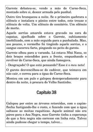 Garrote debateu-se, vendo a mão do Carne-Seca,
montado sobre si, descer armada pelo punhal.
Outro tiro branqueou a noite. Se o primeiro quebrara o
silêncio e instalara o pânico entre todos, este trouxe o
silêncio de volta. Um silêncio de cemitério. Um silêncio
de morte.
Aquele sorriso amarelo estava gravado na cara do
capataz, ajoelhado sobre o Garrote, subitamente
imobilizado, com a mão erguida para a punhalada. Mas,
aos poucos, o vermelho foi tingindo aquele sorriso, e o
sangue escorreu farto, pingando no peito do garoto.
Garrote olhou para a varanda. Lá estava Nhá Nana, os
dois braços estendidos para a frente, empunhando o
revólver do Carne-Seca, que ainda fumegava.
- Desgraçado! O que está pensando? Esse é o meu neto!
O garoto desvencilhou-se do cadáver, que teimava em
não cair, e correu para a égua do Carne-Seca.
Montou em um pulo e galopou desesperadamente para
dentro da noite, à procura do Velho Santinho.
Capítulo38
Galopou por entre as árvores retorcidas, com o capim-
flecha fustigando-lhe o rosto, e fazendo com que a égua
saltasse as moitas raquíticas. Aquele animal não era
páreo para o Asa Negra, mas Garrote tinha a esperança
de que a fera negra não corresse em linha reta. Talvez
ainda pudesse chegar a tempo, talvez...
 