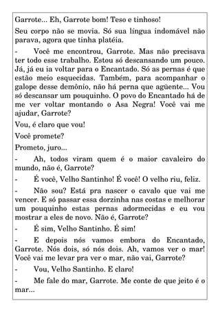 Garrote... Eh, Garrote bom! Teso e tinhoso!
Seu corpo não se movia. Só sua língua indomável não
parava, agora que tinha platéia.
- Você me encontrou, Garrote. Mas não precisava
ter todo esse trabalho. Estou só descansando um pouco.
Já, já eu ia voltar para o Encantado. Só as pernas é que
estão meio esquecidas. Também, para acompanhar o
galope desse demônio, não há perna que agüente... Vou
só descansar um pouquinho. O povo do Encantado há de
me ver voltar montando o Asa Negra! Você vai me
ajudar, Garrote?
Vou, é claro que vou!
Você promete?
Prometo, juro...
- Ah, todos viram quem é o maior cavaleiro do
mundo, não é, Garrote?
- É você, Velho Santinho! É você! O velho riu, feliz.
- Não sou? Está pra nascer o cavalo que vai me
vencer. E só passar essa dorzinha nas costas e melhorar
um pouquinho estas pernas adormecidas e eu vou
mostrar a eles de novo. Não é, Garrote?
- É sim, Velho Santinho. É sim!
- E depois nós vamos embora do Encantado,
Garrote. Nós dois, só nós dois. Ah, vamos ver o mar!
Você vai me levar pra ver o mar, não vai, Garrote?
- Vou, Velho Santinho. E claro!
- Me fale do mar, Garrote. Me conte de que jeito é o
mar...
 