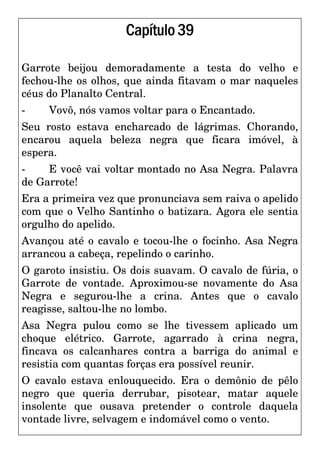 Capítulo39
Garrote beijou demoradamente a testa do velho e
fechou-lhe os olhos, que ainda fitavam o mar naqueles
céus do Planalto Central.
- Vovô, nós vamos voltar para o Encantado.
Seu rosto estava encharcado de lágrimas. Chorando,
encarou aquela beleza negra que ficara imóvel, à
espera.
- E você vai voltar montado no Asa Negra. Palavra
de Garrote!
Era a primeira vez que pronunciava sem raiva o apelido
com que o Velho Santinho o batizara. Agora ele sentia
orgulho do apelido.
Avançou até o cavalo e tocou-lhe o focinho. Asa Negra
arrancou a cabeça, repelindo o carinho.
O garoto insistiu. Os dois suavam. O cavalo de fúria, o
Garrote de vontade. Aproximou-se novamente do Asa
Negra e segurou-lhe a crina. Antes que o cavalo
reagisse, saltou-lhe no lombo.
Asa Negra pulou como se lhe tivessem aplicado um
choque elétrico. Garrote, agarrado à crina negra,
fincava os calcanhares contra a barriga do animal e
resistia com quantas forças era possível reunir.
O cavalo estava enlouquecido. Era o demônio de pêlo
negro que queria derrubar, pisotear, matar aquele
insolente que ousava pretender o controle daquela
vontade livre, selvagem e indomável como o vento.
 