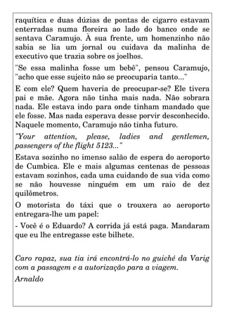 raquítica e duas dúzias de pontas de cigarro estavam
enterradas numa floreira ao lado do banco onde se
sentava Caramujo. À sua frente, um homenzinho não
sabia se lia um jornal ou cuidava da malinha de
executivo que trazia sobre os joelhos.
"Se essa malinha fosse um bebê", pensou Caramujo,
"acho que esse sujeito não se preocuparia tanto..."
E com ele? Quem haveria de preocupar-se? Ele tivera
pai e mãe. Agora não tinha mais nada. Não sobrara
nada. Ele estava indo para onde tinham mandado que
ele fosse. Mas nada esperava desse porvir desconhecido.
Naquele momento, Caramujo não tinha futuro.
"Your attention, please, ladies and gentlemen,
passengers of the flight 5123..."
Estava sozinho no imenso salão de espera do aeroporto
de Cumbica. Ele e mais algumas centenas de pessoas
estavam sozinhos, cada uma cuidando de sua vida como
se não houvesse ninguém em um raio de dez
quilômetros.
O motorista do táxi que o trouxera ao aeroporto
entregara-lhe um papel:
- Você é o Eduardo? A corrida já está paga. Mandaram
que eu lhe entregasse este bilhete.
Caro rapaz, sua tia irá encontrá-lo no guiché da Varig
com a passagem e a autorização para a viagem.
Arnaldo
 