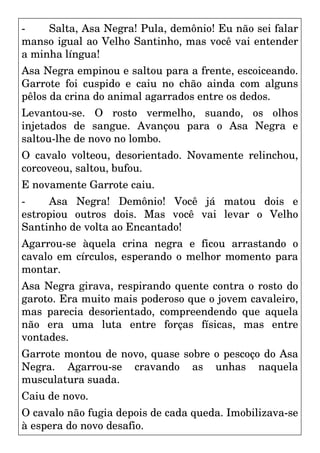 - Salta, Asa Negra! Pula, demônio! Eu não sei falar
manso igual ao Velho Santinho, mas você vai entender
a minha língua!
Asa Negra empinou e saltou para a frente, escoiceando.
Garrote foi cuspido e caiu no chão ainda com alguns
pêlos da crina do animal agarrados entre os dedos.
Levantou-se. O rosto vermelho, suando, os olhos
injetados de sangue. Avançou para o Asa Negra e
saltou-lhe de novo no lombo.
O cavalo volteou, desorientado. Novamente relinchou,
corcoveou, saltou, bufou.
E novamente Garrote caiu.
- Asa Negra! Demônio! Você já matou dois e
estropiou outros dois. Mas você vai levar o Velho
Santinho de volta ao Encantado!
Agarrou-se àquela crina negra e ficou arrastando o
cavalo em círculos, esperando o melhor momento para
montar.
Asa Negra girava, respirando quente contra o rosto do
garoto. Era muito mais poderoso que o jovem cavaleiro,
mas parecia desorientado, compreendendo que aquela
não era uma luta entre forças físicas, mas entre
vontades.
Garrote montou de novo, quase sobre o pescoço do Asa
Negra. Agarrou-se cravando as unhas naquela
musculatura suada.
Caiu de novo.
O cavalo não fugia depois de cada queda. Imobilizava-se
à espera do novo desafio.
 