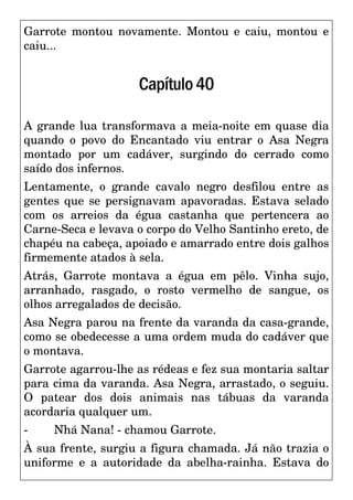 Garrote montou novamente. Montou e caiu, montou e
caiu...
Capítulo40
A grande lua transformava a meia-noite em quase dia
quando o povo do Encantado viu entrar o Asa Negra
montado por um cadáver, surgindo do cerrado como
saído dos infernos.
Lentamente, o grande cavalo negro desfilou entre as
gentes que se persignavam apavoradas. Estava selado
com os arreios da égua castanha que pertencera ao
Carne-Seca e levava o corpo do Velho Santinho ereto, de
chapéu na cabeça, apoiado e amarrado entre dois galhos
firmemente atados à sela.
Atrás, Garrote montava a égua em pêlo. Vinha sujo,
arranhado, rasgado, o rosto vermelho de sangue, os
olhos arregalados de decisão.
Asa Negra parou na frente da varanda da casa-grande,
como se obedecesse a uma ordem muda do cadáver que
o montava.
Garrote agarrou-lhe as rédeas e fez sua montaria saltar
para cima da varanda. Asa Negra, arrastado, o seguiu.
O patear dos dois animais nas tábuas da varanda
acordaria qualquer um.
- Nhá Nana! - chamou Garrote.
À sua frente, surgiu a figura chamada. Já não trazia o
uniforme e a autoridade da abelha-rainha. Estava do
 