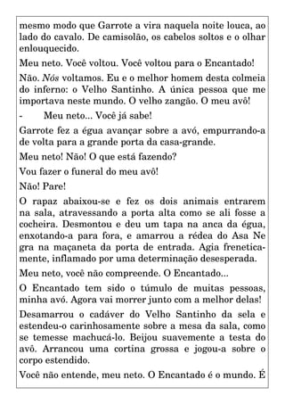 mesmo modo que Garrote a vira naquela noite louca, ao
lado do cavalo. De camisolão, os cabelos soltos e o olhar
enlouquecido.
Meu neto. Você voltou. Você voltou para o Encantado!
Não. Nós voltamos. Eu e o melhor homem desta colmeia
do inferno: o Velho Santinho. A única pessoa que me
importava neste mundo. O velho zangão. O meu avô!
- Meu neto... Você já sabe!
Garrote fez a égua avançar sobre a avó, empurrando-a
de volta para a grande porta da casa-grande.
Meu neto! Não! O que está fazendo?
Vou fazer o funeral do meu avô!
Não! Pare!
O rapaz abaixou-se e fez os dois animais entrarem
na sala, atravessando a porta alta como se ali fosse a
cocheira. Desmontou e deu um tapa na anca da égua,
enxotando-a para fora, e amarrou a rédea do Asa Ne
gra na maçaneta da porta de entrada. Agia frenetica-
mente, inflamado por uma determinação desesperada.
Meu neto, você não compreende. O Encantado...
O Encantado tem sido o túmulo de muitas pessoas,
minha avó. Agora vai morrer junto com a melhor delas!
Desamarrou o cadáver do Velho Santinho da sela e
estendeu-o carinhosamente sobre a mesa da sala, como
se temesse machucá-lo. Beijou suavemente a testa do
avô. Arrancou uma cortina grossa e jogou-a sobre o
corpo estendido.
Você não entende, meu neto. O Encantado é o mundo. É
 