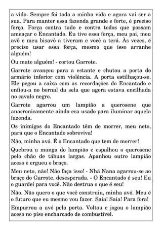 a vida. Sempre foi toda a minha vida e agora vai ser a
sua. Para manter essa fazenda grande e forte, é preciso
força. Força contra tudo e contra todos que possam
ameaçar o Encantado. Eu tive essa força, meu pai, meu
avô e meu bisavô a tiveram e você a terá. Às vezes, é
preciso usar essa força, mesmo que isso arranhe
alguém!
Ou mate alguém! - cortou Garrote.
Garrote avançou para a estante e chutou a porta do
armário inferior com violência. A porta estilhaçou-se.
Ele pegou a caixa com as recordações do Encantado e
enfiou-a no bornal da sela que agora estava encilhada
no cavalo negro.
Garrote agarrou um lampião a querosene que
anacronicamente ainda era usado para iluminar aquela
fazenda.
Os inimigos do Encantado têm de morrer, meu neto,
para que o Encantado sobreviva!
Não, minha avó. É o Encantado que tem de morrer!
Quebrou a manga do lampião e espalhou o querosene
pelo chão de tábuas largas. Apanhou outro lampião
aceso e ergueu o braço.
Meu neto, não! Não faça isso! - Nhá Nana agarrou-se ao
braço do Garrote, desesperada. - O Encantado é seu! Eu
o guardei para você. Não destrua o que é seu!
Não. Não quero o que você construiu, minha avó. Meu é
o futuro que eu mesmo vou fazer. Saia! Saia! Para fora!
Empurrou a avó pela porta. Voltou e jogou o lampião
aceso no piso encharcado de combustível.
 